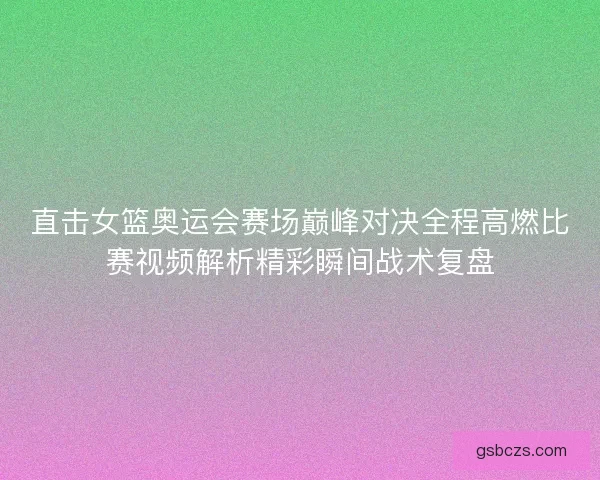 直击女篮奥运会赛场巅峰对决全程高燃比赛视频解析精彩瞬间战术复盘