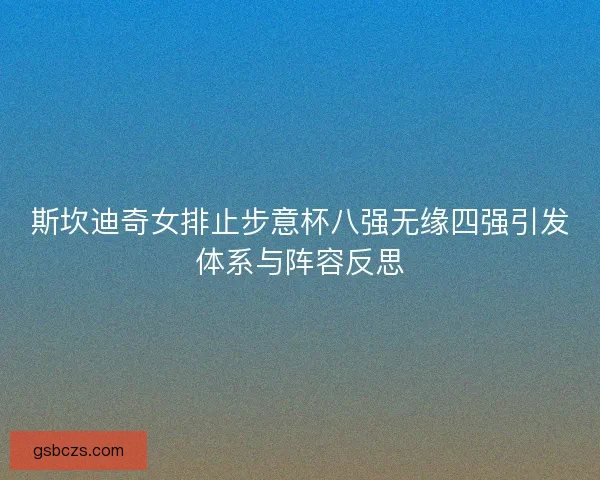 斯坎迪奇女排止步意杯八强无缘四强引发体系与阵容反思 斯坎迪奇女排止步意杯八强无缘四强引发体系与阵容反思