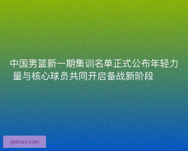 中国男篮新一期集训名单正式公布年轻力量与核心球员共同开启备战新阶段 🏀🇨🇳 中国男篮新一期集训名单正式公布年轻力量与核心球员共同开启备战新阶段 🏀🇨🇳