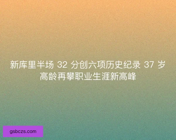 新库里半场 32 分创六项历史纪录 37 岁高龄再攀职业生涯新高峰