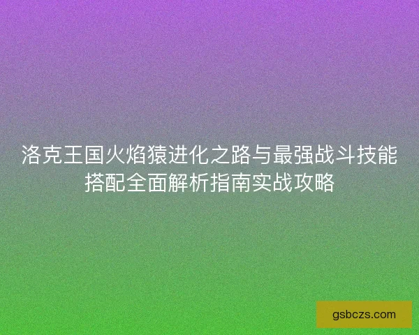 洛克王国火焰猿进化之路与最强战斗技能搭配全面解析指南实战攻略