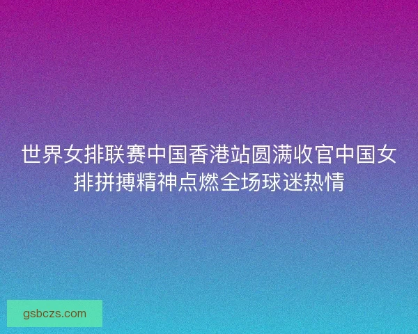 世界女排联赛中国香港站圆满收官中国女排拼搏精神点燃全场球迷热情