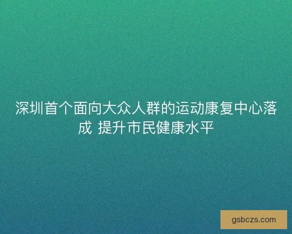 深圳首个面向大众人群的运动康复中心落成 提升市民健康水平