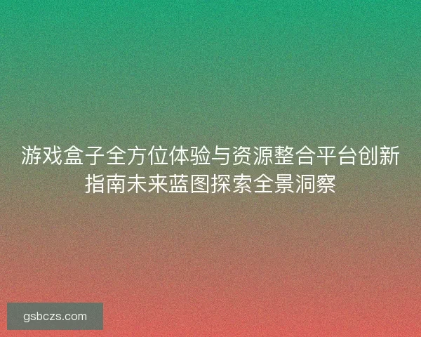 游戏盒子全方位体验与资源整合平台创新指南未来蓝图探索全景洞察