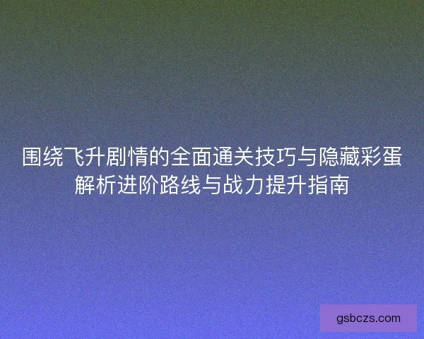 围绕飞升剧情的全面通关技巧与隐藏彩蛋解析进阶路线与战力提升指南 围绕飞升剧情的全面通关技巧与隐藏彩蛋解析进阶路线与战力提升指南