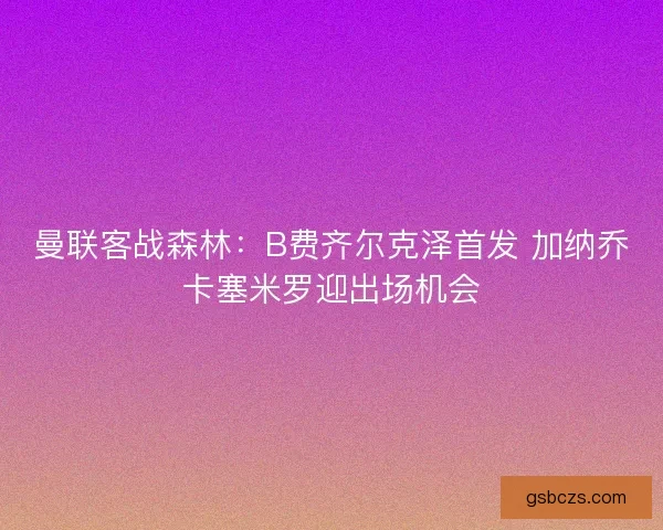 曼联客战森林:B费齐尔克泽首发 加纳乔卡塞米罗迎出场机会 曼联客战森林:B费齐尔克泽首发 加纳乔卡塞米罗迎出场机会
