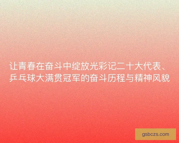 让青春在奋斗中绽放光彩记二十大代表、乒乓球大满贯冠军的奋斗历程与精神风貌 让青春在奋斗中绽放光彩记二十大代表、乒乓球大满贯冠军的奋斗历程与精神风貌